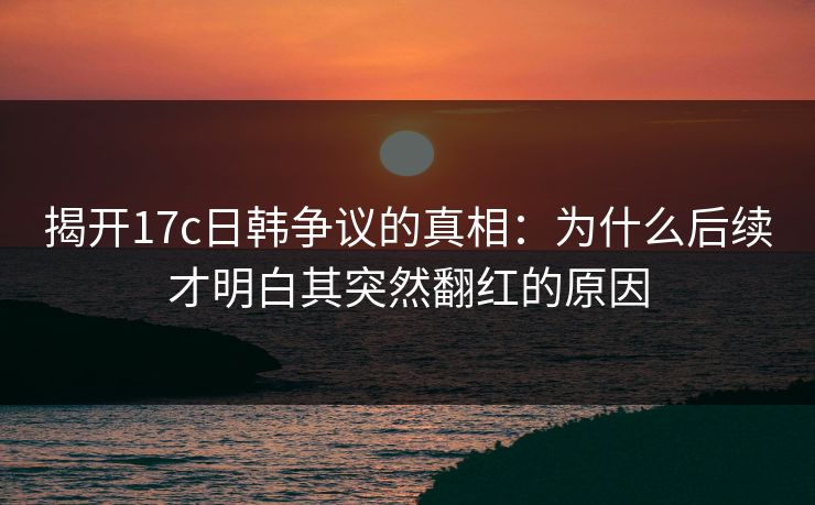 揭开17c日韩争议的真相：为什么后续才明白其突然翻红的原因