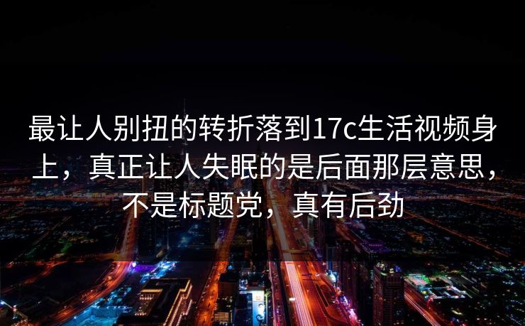 最让人别扭的转折落到17c生活视频身上，真正让人失眠的是后面那层意思，不是标题党，真有后劲