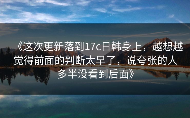 《这次更新落到17c日韩身上，越想越觉得前面的判断太早了，说夸张的人多半没看到后面》